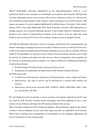MeetASAP project
End of studies project 36
IMS–IP Multi-Media Subsystem standardized by the telecommunications world is a new
architecture based on new concepts, new technologies, new partners and ecosystem. IMS provides
real-time multimedia sessions (voice session, video session, conference session, etc.) and non real-
time multimedia sessions (Push to talk, Presence, instant messaging) over an all-IP network. IMS
targets convergence of services supplied indifferently by different types of networks: fixed, mobile,
Internet. IMS is also called Multimedia NGN (Next Generation Network). IMS deployment is a
strategic decision, not a network technology decision. It can be taken either by a traditional service
provider in the context of repositioning its business on IP services or by any entity that would
decide to start an activity in IP services even without owning an access or transport network.
The IMS (IP Multimedia Subsystem) vision is to integrate mobile/fixed voice communications and
Internet technologies, bringing the power and wealth of Internet services to mobile and fixed users.
It allows the creation and deployment of IP-based multimedia services in the 3G networks. IMS can
enable IP interoperability for real-time services between fixed and mobile networks and so holds
the promise of seamless converged voice/data services. Services transparency and integration are
key features for accelerating end-user adoption. Two aspects of IMS are of fundamental importance
to deliver these features:
Ø IP-based transport for both real-time and non-real-time services
Ø Introduction of a multimedia call model based on SIP (Session initiation Protocol).
The IMS will provide:
Ø A multi-service multi-protocol, multi-access, IP based network - secure, reliable and trusted
Ø Multi-services: Any type of service may be delivered by a common QoS enabled core
network,
Ø Multi-access: diverse access networks (WiFi, WiMAX, UMTS, CDMA2000, xDSL, Cable,
etc.) can interface with IMS.
The AS (Application Server) provides a service execution environment, application-specific logic
(e.g. Push To Talk, Presence, Prepaid, Instant messaging), and all the signaling for one or more
services. It may influence and impact the SIP session on behalf of the services.
IMS is the future architecture for IP multimedia telephony. Being defined by operators that want to
continue to deliver telephony services when their legacy networks are replaced by an IP network,
IMS is both a challenge and an opportunity as the foundation for the telephony, applications and
services businesses over the coming decade.
 