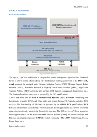 MeetASAP project
End of studies project 37
I-4- RCS architecture
I-4-1-API architecture
Figure	
  19	
  API	
  architecture	
  
The joyn ([13]) Client architecture is composed of several sub-systems, organized into functional
layers as shown in the schema above. The fundamental enabling component is the IMS Stack,
which contains the protocol suite (Session Initiation Protocol [SIP], Message Session Relay
Protocol [MSRP], Real-Time Protocol [RTP]/Real-Time Control Protocol [RTCP], Hyper-Text
Transfer Protocol [HTTP], etc.) and core services (IMS Session Management, Registration, etc.).
The functionality of this component is governed by the IMS specifications.
Above IMS there are the Rich Communication Services (RCS) Enablers, comprising the
functionality to enable RCS-based Chat, Video and Image sharing, File Transfer and other RCS
services. The functionality of this layer is governed by the GSMA RCS specifications. RCS
Services API mediates access to these functional layers. Client applications and services access the
underlying functionality exclusively through this interface. The RCS service API logic access for
client applications to the RCS services (Open Mobile Alliance [OMA] SIP Instant Message and
Presence Leveraging Extensions [SIMPLE] Instant Messaging [IM], GSMA Video Share, GSMA
Image Share, etc.).
 