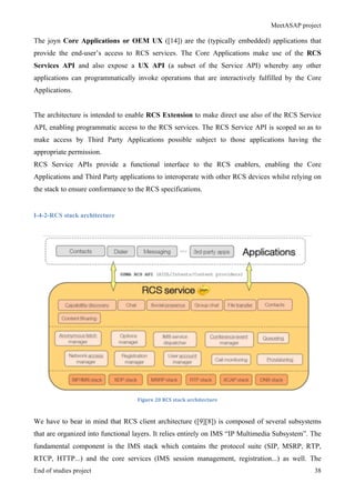 MeetASAP project
End of studies project 38
The joyn Core Applications or OEM UX ([14]) are the (typically embedded) applications that
provide the end-user’s access to RCS services. The Core Applications make use of the RCS
Services API and also expose a UX API (a subset of the Service API) whereby any other
applications can programmatically invoke operations that are interactively fulfilled by the Core
Applications.
The architecture is intended to enable RCS Extension to make direct use also of the RCS Service
API, enabling programmatic access to the RCS services. The RCS Service API is scoped so as to
make access by Third Party Applications possible subject to those applications having the
appropriate permission.
RCS Service APIs provide a functional interface to the RCS enablers, enabling the Core
Applications and Third Party applications to interoperate with other RCS devices whilst relying on
the stack to ensure conformance to the RCS specifications.
I-4-2-RCS stack architecture
Figure	
  20	
  RCS	
  stack	
  architecture	
  
We have to bear in mind that RCS client architecture ([9][8]) is composed of several subsystems
that are organized into functional layers. It relies entirely on IMS “IP Multimedia Subsystem”. The
fundamental component is the IMS stack which contains the protocol suite (SIP, MSRP, RTP,
RTCP, HTTP...) and the core services (IMS session management, registration...) as well. The
 