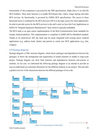 MeetASAP project
End of studies project 39
functionality of this component is governed by the IMS specifications. Right above it we find the
RCS Enablers. Their main function is to enable RCS-based chat, videos, image sharing and other
RCS services. Its functionality is governed by GSMA RCS specifications. The access to these
functional layers is mediated by the RCS-Services-API It is the logic access for client applications.
In order to provide access for the RCS-services to the end’s users we have the Core Applications or
OEM UX “Original Equipment Manufacturers” layer which is typically embedded.
The RCS stack is an open source implementation of the Rich Communication Suite standards for
Google Android platform. This implementation is compliant to GSMA RCS-e Blackbird standard.
Thanks to its client/server API, the stack may be easily integrated with existing native Android
applications (e.g. address book, dialer) and permits to create new RCS applications (e.g. chat,
widgets).
I-5-Package diagram
Package diagram is UML structure diagram, which shows packages and dependencies between the
packages. It shows the arrangement and organization of model elements in middle to large-scale
project. Package diagram can show both structure and dependencies between sub-systems or
modules. In our case, we elaborated the following package diagram in an attempt to provide an
easy-to-understand yet consistent illustration for the different relations in our project. This provides
a global overview of the interactions between the different packages of our code.
Figure	
  21	
  Package	
  diagram	
  of	
  MeetASAP	
  
 