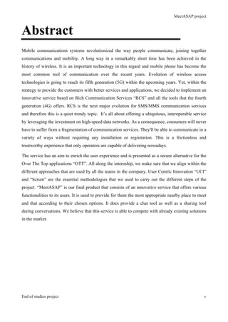 MeetASAP project
End of studies project v
Abstract
Mobile communications systems revolutionized the way people communicate, joining together
communications and mobility. A long way in a remarkably short time has been achieved in the
history of wireless. It is an important technology in this regard and mobile phone has become the
most common tool of communication over the recent years. Evolution of wireless access
technologies is going to reach its fifth generation (5G) within the upcoming years. Yet, within the
strategy to provide the customers with better services and applications, we decided to implement an
innovative service based on Rich Communication Services “RCS” and all the tools that the fourth
generation (4G) offers. RCS is the next major evolution for SMS/MMS communication services
and therefore this is a quiet trendy topic. It’s all about offering a ubiquitous, interoperable service
by leveraging the investment on high-speed data networks. As a consequence, consumers will never
have to suffer from a fragmentation of communication services. They'll be able to communicate in a
variety of ways without requiring any installation or registration. This is a frictionless and
trustworthy experience that only operators are capable of delivering nowadays.
The service has an aim to enrich the user experience and is presented as a secure alternative for the
Over The Top applications “OTT”. All along the internship, we make sure that we align within the
different approaches that are used by all the teams in the company. User Centric Innovation “UCI”
and “Scrum” are the essential methodologies that we used to carry out the different steps of the
project. “MeetASAP” is our final product that consists of an innovative service that offers various
functionalities to its users. It is used to provide for them the most appropriate nearby place to meet
and that according to their chosen options. It does provide a chat tool as well as a sharing tool
during conversations. We believe that this service is able to compete with already existing solutions
in the market.
 