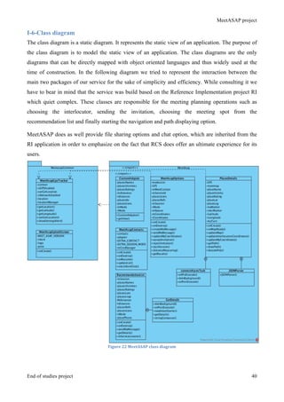 MeetASAP project
End of studies project 40
I-6-Class diagram
The class diagram is a static diagram. It represents the static view of an application. The purpose of
the class diagram is to model the static view of an application. The class diagrams are the only
diagrams that can be directly mapped with object oriented languages and thus widely used at the
time of construction. In the following diagram we tried to represent the interaction between the
main two packages of our service for the sake of simplicity and efficiency. While consulting it we
have to bear in mind that the service was build based on the Reference Implementation project RI
which quiet complex. These classes are responsible for the meeting planning operations such as
choosing the interlocutor, sending the invitation, choosing the meeting spot from the
recommendation list and finally starting the navigation and path displaying option.
MeetASAP does as well provide file sharing options and chat option, which are inherited from the
RI application in order to emphasize on the fact that RCS does offer an ultimate experience for its
users.
Figure	
  22	
  MeetASAP	
  class	
  diagram	
  
 