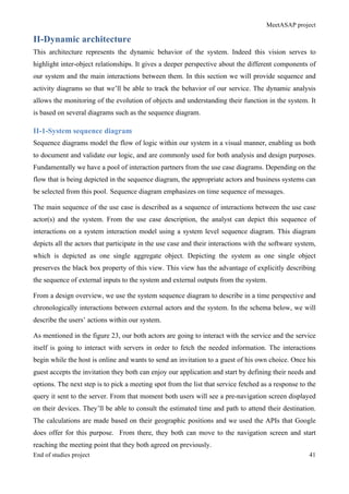 MeetASAP project
End of studies project 41
II-Dynamic architecture
This architecture represents the dynamic behavior of the system. Indeed this vision serves to
highlight inter-object relationships. It gives a deeper perspective about the different components of
our system and the main interactions between them. In this section we will provide sequence and
activity diagrams so that we’ll be able to track the behavior of our service. The dynamic analysis
allows the monitoring of the evolution of objects and understanding their function in the system. It
is based on several diagrams such as the sequence diagram.
II-1-System sequence diagram
Sequence diagrams model the flow of logic within our system in a visual manner, enabling us both
to document and validate our logic, and are commonly used for both analysis and design purposes.
Fundamentally we have a pool of interaction partners from the use case diagrams. Depending on the
flow that is being depicted in the sequence diagram, the appropriate actors and business systems can
be selected from this pool. Sequence diagram emphasizes on time sequence of messages.
The main sequence of the use case is described as a sequence of interactions between the use case
actor(s) and the system. From the use case description, the analyst can depict this sequence of
interactions on a system interaction model using a system level sequence diagram. This diagram
depicts all the actors that participate in the use case and their interactions with the software system,
which is depicted as one single aggregate object. Depicting the system as one single object
preserves the black box property of this view. This view has the advantage of explicitly describing
the sequence of external inputs to the system and external outputs from the system.
From a design overview, we use the system sequence diagram to describe in a time perspective and
chronologically interactions between external actors and the system. In the schema below, we will
describe the users’ actions within our system.
As mentioned in the figure 23, our both actors are going to interact with the service and the service
itself is going to interact with servers in order to fetch the needed information. The interactions
begin while the host is online and wants to send an invitation to a guest of his own choice. Once his
guest accepts the invitation they both can enjoy our application and start by defining their needs and
options. The next step is to pick a meeting spot from the list that service fetched as a response to the
query it sent to the server. From that moment both users will see a pre-navigation screen displayed
on their devices. They’ll be able to consult the estimated time and path to attend their destination.
The calculations are made based on their geographic positions and we used the APIs that Google
does offer for this purpose. From there, they both can move to the navigation screen and start
reaching the meeting point that they both agreed on previously.
 