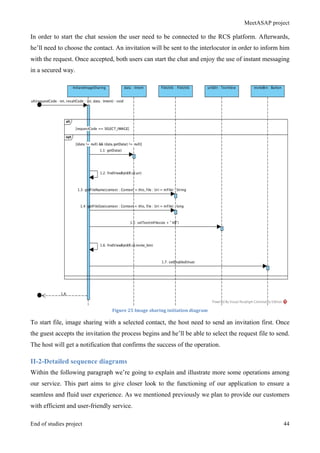 MeetASAP project
End of studies project 44
In order to start the chat session the user need to be connected to the RCS platform. Afterwards,
he’ll need to choose the contact. An invitation will be sent to the interlocutor in order to inform him
with the request. Once accepted, both users can start the chat and enjoy the use of instant messaging
in a secured way.
Figure	
  25	
  Image	
  sharing	
  initiation	
  diagram	
  
To start file, image sharing with a selected contact, the host need to send an invitation first. Once
the guest accepts the invitation the process begins and he’ll be able to select the request file to send.
The host will get a notification that confirms the success of the operation.
II-2-Detailed sequence diagrams
Within the following paragraph we’re going to explain and illustrate more some operations among
our service. This part aims to give closer look to the functioning of our application to ensure a
seamless and fluid user experience. As we mentioned previously we plan to provide our customers
with efficient and user-friendly service.
 
