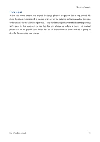 MeetASAP project
End of studies project 48
Conclusion
Within this current chapter, we targeted the design phase of the project that is very crucial. All
along this phase, we managed to have an overview of the network architecture, define the main
operations and have a seamless experience. These provided diagrams are the bases of the upcoming
work tasks. At this point, we can say that this step allowed us to have a clearer yet precised
perspective on the project. Next move will be the implementation phase that we’re going to
describe throughout the next chapter.
 