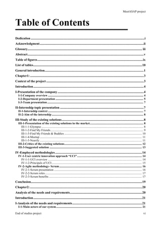 MeetASAP project
End of studies project vi
Table of Contents
Dedication ............................................................................................................................................i
Acknowledgment................................................................................................................................ii
Glossary............................................................................................................................................. iii
Abstract...............................................................................................................................................v
Table of figures..................................................................................................................................ix
List of tables......................................................................................................................................10
General introduction..........................................................................................................................1
Chapter1:............................................................................................................................................3
Context of the project ........................................................................................................................3
Introduction........................................................................................................................................4
I-Presentation of the company..........................................................................................................4
I-1-Company overview ................................................................................................................................ 4
I-2-Department presentation ...................................................................................................................... 5
I-3-Team presentation ................................................................................................................................. 7
II-Internship topic presentation .......................................................................................................7
II-1-Internship context ................................................................................................................................ 7
II-2-Aim of the internship ........................................................................................................................... 8
III-Study of the existing solutions.....................................................................................................8
III-1-Presentation of the existing solutions in the market........................................................................ 8
III-1-1-Glympse......................................................................................................................................... 8
III-1-2-Find My Friends............................................................................................................................. 9
III-1-3-Find My Friends & Buddies ........................................................................................................ 10
III-1-4-Meetup ......................................................................................................................................... 11
III-1-5-Nearify ......................................................................................................................................... 11
III-2-Critics of the existing solutions........................................................................................................ 12
III-3-Suggested solution ............................................................................................................................ 13
IV-Employed methodologies...........................................................................................................14
IV-1-User centric innovation approach “UCI”....................................................................................... 14
IV-1-1-UCI overview .............................................................................................................................. 14
IV-1-2-Principals of UCI......................................................................................................................... 15
IV-2-Agile methodology- Scrum............................................................................................................... 16
IV-2-1-Scrum presentation ...................................................................................................................... 16
IV-2-2-Scrum roles.................................................................................................................................. 17
IV-2-3-Scrum benefits ............................................................................................................................. 17
Conclusion.........................................................................................................................................19
Chapter2:..........................................................................................................................................20
Analysis of the needs and requirements.........................................................................................20
Introduction......................................................................................................................................21
I-Analysis of the needs and requirements......................................................................................21
I-1-Main actors of our system................................................................................................................... 21
 