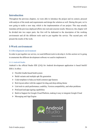 MeetASAP project
End of studies project 50
Introduction
Throughout the previous chapters, we were able to introduce the project and its context, proceed
with analysis of the needs and requirements and design the solution as well. During this part, we’re
now going to tackle a new step, which is the implementation of our project. This step actually
translates all the previous deployed efforts into real and concrete results. Moreover, this chapter will
be divided into two major parts: the first will be dedicated to the description of the working
environment and all the different tools used to put together the service. The second part, will
present the results of the work.
I-Work environment
I-1-Development environment
In order to put together our service, we used different tools to develop it. In this section we’re going
to enumerate the different development software we used to implement it.
I-1-1-Android Studio
Android is the official Studio IDE ([16]) for Android development application is based IntelliJ
IDEA. It offers:
Ø Flexible Gradle-based build system
Ø Build variants and multiple apk file generation
Ø Code templates to help you build common app features
Ø Rich layout editor with the support for drag and drop editing theme
Ø Lint tools to catch performance, usability, Version compatibility, and other problems
Ø ProGuard and app-signing capabilities
Ø Built-in Support for Google Cloud Platform, making it easy to integrate Google Cloud
Ø Messaging and App Engine
Figure	
  29	
  Android	
  Studio	
  IDE	
  
 