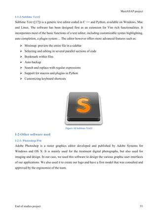 MeetASAP project
End of studies project 51
I-1-2-Sublime Text2
Sublime Text ([17]) is a generic text editor coded in C ++ and Python, available on Windows, Mac
and Linux. The software has been designed first as an extension for Vim rich functionalities. It
incorporates most of the basic functions of a text editor, including customizable syntax highlighting,
auto completion, a plugin system ... The editor however offers more advanced features such as:
Ø Minimap: preview the entire file in a sidebar
Ø Selecting and editing in several parallel sections of code
Ø Bookmark within files
Ø Auto backup
Ø Search and replace with regular expressions
Ø Support for macros and plugins in Python
Ø Customizing keyboard shortcuts
Figure	
  30	
  Sublime	
  Text2	
  
I-2-Other software used
I-2-1- Photoshop PS6
Adobe Photoshop is a raster graphics editor developed and published by Adobe Systems for
Windows and OS X. It is mainly used for the treatment digital photographs, but also used for
imaging and design. In our case, we used this software to design the various graphic user interfaces
of our applications. We also used it to create our logo and have a first model that was consulted and
approved by the ergonomist of the team.
 