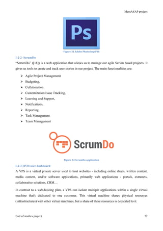MeetASAP project
End of studies project 52
Figure	
  31	
  Adobe	
  Photoshop	
  PS6	
  
I-2-2- ScrumDo
“ScrumDo” ([18]) is a web application that allows us to manage our agile Scrum based projects. It
gives us tools to create and track user stories in our project. The main functionalities are:
Ø Agile Project Management
Ø Budgeting,
Ø Collaboration
Ø Customization Issue Tracking,
Ø Learning and Support,
Ø Notifications,
Ø Reporting,
Ø Task Management
Ø Team Management
Figure	
  32	
  ScrumDo	
  application	
  
I-2-3-OVH user dashboard
A VPS is a virtual private server used to host websites - including online shops, written content,
media content, and/or software applications, primarily web applications - portals, extranets,
collaborative solutions, CRM…
In contrast to a web-hosting plan, a VPS can isolate multiple applications within a single virtual
machine that's dedicated to one customer. This virtual machine shares physical resources
(infrastructures) with other virtual machines, but a share of these resources is dedicated to it.
 