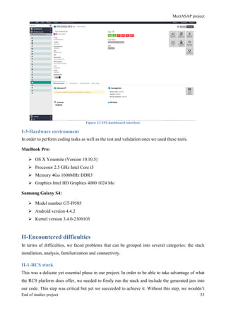 MeetASAP project
End of studies project 53
Figure	
  33	
  VPS	
  dashboard	
  interface	
  
I-3-Hardware environment
In order to perform coding tasks as well as the test and validation ones we used these tools.
MacBook Pro:
Ø OS X Yosemite (Version 10.10.5)
Ø Processor 2.5 GHz Intel Core i5
Ø Memory 4Go 1600MHz DDR3
Ø Graphics Intel HD Graphics 4000 1024 Mo
Samsung Galaxy S4:
Ø Model number GT-I9505
Ø Android version 4.4.2
Ø Kernel version 3.4.0-2309103
II-Encountered difficulties
In terms of difficulties, we faced problems that can be grouped into several categories: the stack
installation, analysis, familiarization and connectivity.
II-1-RCS stack
This was a delicate yet essential phase in our project. In order to be able to take advantage of what
the RCS platform does offer, we needed to firstly run the stack and include the generated jars into
our code. This step was critical but yet we succeeded to achieve it. Without this step, we wouldn’t
 