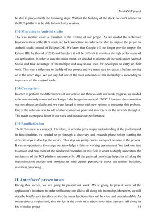 MeetASAP project
End of studies project 54
be able to proceed with the following steps. Without the building of the stack, we can’t connect to
the RCS platform or be able to launch any sessions.
II-2-Migrating to Android studio
This was another sensitive transition in the lifetime of our project. As we needed the Reference
Implementation of the RCS stack, we took some time in order to be able to migrate the project to
Android studio instead of Eclipse IDE. We knew that Google will no longer provide support for
Eclipse IDE by the end of 2015 and therefore it will be difficult to maintain the high performance of
our application. In order to cure this main threat, we decided to migrate all the work under Android
Studio and take advantage of the multiple and easy-to-use tools for developers to carry on their
work. This was a milestone in the life of our project and we made sure to realize it before moving
on to the other steps. We can say that one of the main outcomes of this internship is succeeding to
implement all the required tools.
II-3-Connectivity
In order to perform the different tests of our service and then validate our work progress, we needed
to be continuously connected to Orange Labs Integration network “NIS”. However, the connection
was not always available and we were forced to come with new options to encounter this problem.
One of the solutions was to add another connection point and interfere with the network through it.
This made us progress faster in our work and enhance our performance.
II-4-Familiarization
The RCS is new as a concept. Therefore, in order to get a deeper understanding of the platform and
its functionalities we needed to go through a discovery and research phase before starting the
different steps to develop the service. This step was pretty crucial and quiet decisive in the process.
It was an opportunity to enlarge our knowledge within networking environment. We took our time
to consult and read more of the conducted researches in this field in order to deeply understand the
mechanism of the RCS platform and protocols. All the gathered knowledge helped us all along the
implementation process and provided us with clearer perspective about the session initiation,
invitation processing…
III-Interfaces’ presentation
During this section, we are going to present our work. We’re going to present some of the
application’s interfaces in order to illustrate our efforts all along this internship. Moreover, we will
describe briefly each interface so that the main functionalities will be clear and understandable. As
we previously emphasized, this service is the result of a whole innovation process. All along its
 