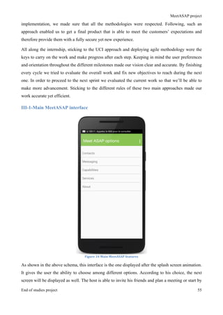 MeetASAP project
End of studies project 55
implementation, we made sure that all the methodologies were respected. Following, such an
approach enabled us to get a final product that is able to meet the customers’ expectations and
therefore provide them with a fully secure yet new experience.
All along the internship, sticking to the UCI approach and deploying agile methodology were the
keys to carry on the work and make progress after each step. Keeping in mind the user preferences
and orientation throughout the different milestones made our vision clear and accurate. By finishing
every cycle we tried to evaluate the overall work and fix new objectives to reach during the next
one. In order to proceed to the next sprint we evaluated the current work so that we’ll be able to
make more advancement. Sticking to the different rules of these two main approaches made our
work accurate yet efficient.
III-1-Main MeetASAP interface
Figure	
  34	
  Main	
  MeetASAP	
  features	
  
As shown in the above schema, this interface is the one displayed after the splash screen animation.
It gives the user the ability to choose among different options. According to his choice, the next
screen will be displayed as well. The host is able to invite his friends and plan a meeting or start by
 