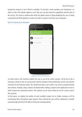 MeetASAP project
End of studies project 56
texting his contacts to see if they’re available. To provide a more seamless user experience, we
offer as well a file transfer option as well. The user can also check his capabilities and the state of
the service. We need to mention that while the splash screen is being displayed the user is being
connected to the RCS platform in order to be able to interact with other users connected.
III-2-Contacts List interface
Figure	
  35	
  Contact	
  list	
  interface	
  
As shown above, this interface enables the user to see all his online contacts. All he has to do is
selecting a friend so that we can proceed with the initiation of the multimedia session and send the
invitation for the selected contact. We should note that a user is able to see all his connected friends
and contacts. Actually, these contacts are fetched after sending a request to the application server in
order to parse the connected contacts. The contacts are all saved within the server’s entity used to
this occasion.
At this point, we display the profile of each available contact but in further versions we’ll be
customizing these information upon request. Once selected the user will be conducted to another
screen through which he’ll be able to choose his meeting options.
 
