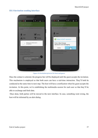 MeetASAP project
End of studies project 57
III-3-Invitation sending interface
Figure	
  36	
  Invitation	
  process	
  for	
  host	
  and	
  guest	
  
Once the contact is selected, the progress bar will be displayed until the guest accepts the invitation.
This mechanism is employed so that both users can have a real-time interaction. They’ll both be
conducted at the same time to next step. The host will have a notification when his guest accepts the
invitation. At this point, we’re establishing the multimedia session for each user so that they’ll be
able to exchange and fetch data.
Once done, both parties will be moved to the next interface. In case, something went wrong, the
host will be informed by an alert dialog.
 