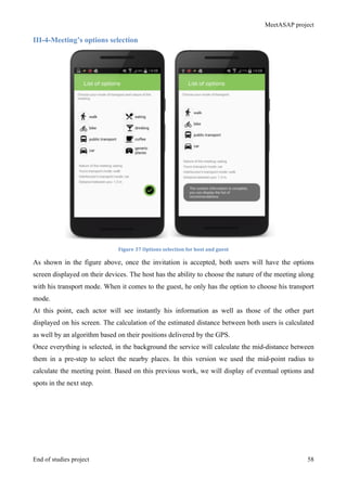 MeetASAP project
End of studies project 58
III-4-Meeting’s options selection
Figure	
  37	
  Options	
  selection	
  for	
  host	
  and	
  guest	
  
As shown in the figure above, once the invitation is accepted, both users will have the options
screen displayed on their devices. The host has the ability to choose the nature of the meeting along
with his transport mode. When it comes to the guest, he only has the option to choose his transport
mode.
At this point, each actor will see instantly his information as well as those of the other part
displayed on his screen. The calculation of the estimated distance between both users is calculated
as well by an algorithm based on their positions delivered by the GPS.
Once everything is selected, in the background the service will calculate the mid-distance between
them in a pre-step to select the nearby places. In this version we used the mid-point radius to
calculate the meeting point. Based on this previous work, we will display of eventual options and
spots in the next step.
 