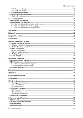 MeetASAP project
End of studies project vii
I-1-1-The A-user (Host)........................................................................................................................... 21
I-1-2-The B-user (Guest) ......................................................................................................................... 21
I-2-Functional requirements..................................................................................................................... 22
I-3-Non-functional requirements.............................................................................................................. 23
I-4-Optional requirements ........................................................................................................................ 24
II-Use case diagrams........................................................................................................................24
II-1-Global use case diagram.................................................................................................................... 24
II-2-Detailed use case diagrams................................................................................................................ 27
II-2-1-Use case diagram for invitation sending process .......................................................................... 27
II-2-2-Use case diagram for chat messaging ........................................................................................... 28
II-2-3-Use case diagram for file/image sharing....................................................................................... 29
Conclusion.........................................................................................................................................31
Chapter3:..........................................................................................................................................32
Design of the solution.......................................................................................................................32
Introduction......................................................................................................................................33
I-System architecture (static)..........................................................................................................33
I-1-Global network architecture............................................................................................................... 33
I-2- Orange Core network......................................................................................................................... 34
I-3-Test environment architecture ........................................................................................................... 35
I-4- RCS architecture ................................................................................................................................ 37
I-4-1-API architecture.............................................................................................................................. 37
I-4-2-RCS stack architecture ................................................................................................................... 38
I-5-Package diagram.................................................................................................................................. 39
I-6-Class diagram....................................................................................................................................... 40
II-Dynamic architecture..................................................................................................................41
II-1-System sequence diagram.................................................................................................................. 41
II-2-Detailed sequence diagrams .............................................................................................................. 44
II-2-1-Fetching online contacts diagram.................................................................................................. 45
II-2-2-Initiating file transfer diagram ...................................................................................................... 45
II-3-Activity diagram................................................................................................................................. 46
Conclusion.........................................................................................................................................48
Chapter 4:.........................................................................................................................................49
Project implementation ...................................................................................................................49
Introduction......................................................................................................................................50
I-Work environment........................................................................................................................50
I-1-Development environment.................................................................................................................. 50
I-1-1-Android Studio ............................................................................................................................... 50
I-1-2-Sublime Text2 ................................................................................................................................ 51
I-2-Other software used............................................................................................................................. 51
I-2-1- Photoshop PS6............................................................................................................................... 51
I-2-2- ScrumDo........................................................................................................................................ 52
I-2-3-OVH user dashboard ...................................................................................................................... 52
I-3-Hardware environment....................................................................................................................... 53
II-Encountered difficulties ..............................................................................................................53
II-1-RCS stack............................................................................................................................................ 53
II-2-Migrating to Android studio ............................................................................................................. 54
II-3-Connectivity........................................................................................................................................ 54
II-4-Familiarization ................................................................................................................................... 54
 