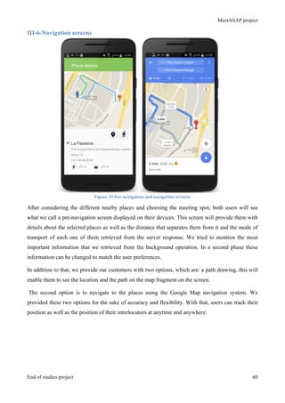 MeetASAP project
End of studies project 60
III-6-Navigation screens
Figure	
  39	
  Pre-­‐navigation	
  and	
  navigation	
  screens	
  
After considering the different nearby places and choosing the meeting spot, both users will see
what we call a pre-navigation screen displayed on their devices. This screen will provide them with
details about the selected places as well as the distance that separates them from it and the mode of
transport of each one of them retrieved from the server response. We tried to mention the most
important information that we retrieved from the background operation. In a second phase these
information can be changed to match the user preferences.
In addition to that, we provide our customers with two options, which are: a path drawing, this will
enable them to see the location and the path on the map fragment on the screen.
The second option is to navigate to the places using the Google Map navigation system. We
provided these two options for the sake of accuracy and flexibility. With that, users can track their
position as well as the position of their interlocutors at anytime and anywhere.
 