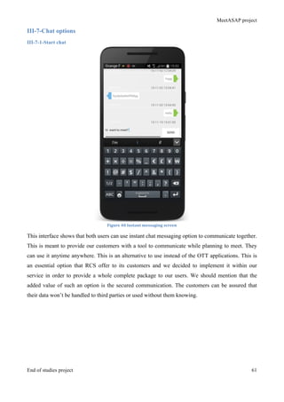 MeetASAP project
End of studies project 61
III-7-Chat options
III-7-1-Start chat
Figure	
  40	
  Instant	
  messaging	
  screen	
  
This interface shows that both users can use instant chat messaging option to communicate together.
This is meant to provide our customers with a tool to communicate while planning to meet. They
can use it anytime anywhere. This is an alternative to use instead of the OTT applications. This is
an essential option that RCS offer to its customers and we decided to implement it within our
service in order to provide a whole complete package to our users. We should mention that the
added value of such an option is the secured communication. The customers can be assured that
their data won’t be handled to third parties or used without them knowing.
 