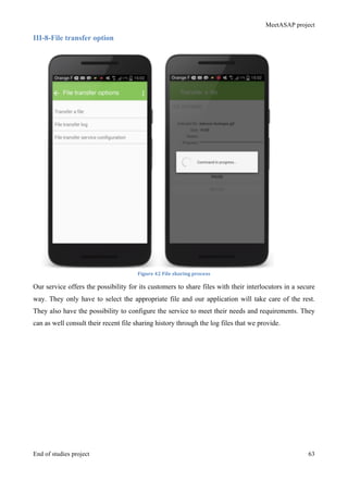 MeetASAP project
End of studies project 63
III-8-File transfer option
Figure	
  42	
  File	
  sharing	
  process	
  
Our service offers the possibility for its customers to share files with their interlocutors in a secure
way. They only have to select the appropriate file and our application will take care of the rest.
They also have the possibility to configure the service to meet their needs and requirements. They
can as well consult their recent file sharing history through the log files that we provide.
 