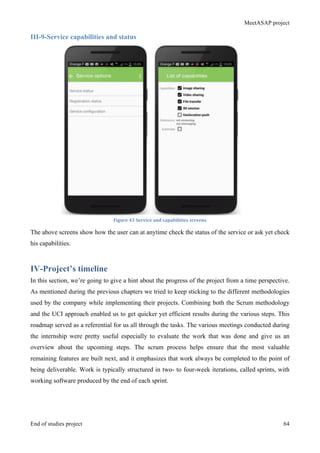 MeetASAP project
End of studies project 64
III-9-Service capabilities and status
Figure	
  43	
  Service	
  and	
  capabilities	
  screens	
  
The above screens show how the user can at anytime check the status of the service or ask yet check
his capabilities.
IV-Project’s timeline
In this section, we’re going to give a hint about the progress of the project from a time perspective.
As mentioned during the previous chapters we tried to keep sticking to the different methodologies
used by the company while implementing their projects. Combining both the Scrum methodology
and the UCI approach enabled us to get quicker yet efficient results during the various steps. This
roadmap served as a referential for us all through the tasks. The various meetings conducted during
the internship were pretty useful especially to evaluate the work that was done and give us an
overview about the upcoming steps. The scrum process helps ensure that the most valuable
remaining features are built next, and it emphasizes that work always be completed to the point of
being deliverable. Work is typically structured in two- to four-week iterations, called sprints, with
working software produced by the end of each sprint.
 