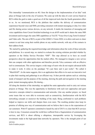 MeetASAP project
End of studies project 67
This internship “communication on 4G: from the design to the implementation of an idea” took
place at Orange Labs in the city of Lannion. We came up with the idea of a new service based on
RCS within the goal to make a good use of all the improved tools that the fourth generation offers
to us. As we mentioned, RCS is the platform that enables the delivery of communication
experiences beyond voice and SMS, providing consumers with instant messaging or chat, live video
and file sharing across various devices, on any network. It marks the transition of messaging and
voice capabilities from Circuit Switched technology to an all-IP world and it shares the same IMS
investment and leverages the same IMS capabilities as VoLTE “Voice Over Long Term Evolution”
and Video calls. The aim of RCS, as part of the GSMA’s Vision 2020, is to allow end users to share
content in real time using their mobile phone on any mobile network, with any of the contacts in
their address book.
We started by gathering the required knowledge and information about the work of these networks
and platforms. In a second step, we started to evaluate the existing solutions provided whether by
operators or the Online Service Providers “OSP”. This step allowed us to have an overall
perspective about the opportunities that the market offers. We managed to imagine a new service
that can compete with other applications and therefore provide Telco customers with an effective
tool to communicate. This service targets a wide range of users who do not require advanced skills
to make it work. It relies on the paradigm “It’s just there and it just works”. We called it
“MeetASAP”. As the name suggests, this is an application that offers to its users an innovative tool
to plan their meeting and gatherings in an efficient way. It does provide options such as: selecting
mode of transport and the purpose of the meeting, showing the path and navigation to the meeting
point, instant messaging option, file sharing…
All along the duration of the internship, we applied the same approaches used to carry out various
projects at Orange. This was the opportunity to familiarize with such new approaches and quiet
innovative concepts related to communication and networks. Like any another project, we faced
some issues that we were able to overcome such as connectivity, familiarization with the RCS
networking concepts or moreover the building of the stack. Being confronted to such problems
helped us improve our skills and sharpen them even more. The resulting product does keep its
promise of offering new way of communication and we believe that it rises to the expectations of
our customers. With 87 operators committed to launch by end of 2015 it is clear that RCS services
is here to stay. Consumers around the world have suffered from a fragmentation of communication
services, and RCS is about offering a ubiquitous, interoperable service by leveraging the
investments made in the high-speed data networks by operators. This is the strength point of our
service.
 
