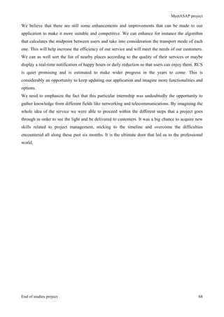 MeetASAP project
End of studies project 68
We believe that there are still some enhancements and improvements that can be made to our
application to make it more suitable and competitive. We can enhance for instance the algorithm
that calculates the midpoint between users and take into consideration the transport mode of each
one. This will help increase the efficiency of our service and will meet the needs of our customers.
We can as well sort the list of nearby places according to the quality of their services or maybe
display a real-time notification of happy hours or daily reduction so that users can enjoy them. RCS
is quiet promising and is estimated to make wider progress in the years to come. This is
considerably an opportunity to keep updating our application and imagine more functionalities and
options.
We need to emphasize the fact that this particular internship was undoubtedly the opportunity to
gather knowledge from different fields like networking and telecommunications. By imagining the
whole idea of the service we were able to proceed within the different steps that a project goes
through in order to see the light and be delivered to customers. It was a big chance to acquire new
skills related to project management, sticking to the timeline and overcome the difficulties
encountered all along these past six months. It is the ultimate door that led us to the professional
world.
 