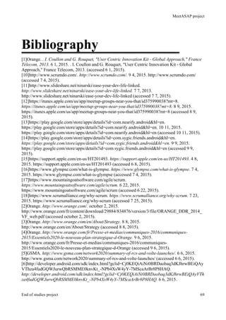 MeetASAP project
End of studies project 69
Bibliography
[1]Orange. . I. Coullon and G. Rouquet, "User Centric Innovation Kit - Global Approach," France
Télecom, 2013. 6 1, 2015. . I. Coullon and G. Rouquet, "User Centric Innovation Kit - Global
Approach," France Télecom, 2013. (accessed 6 1, 2015).
[10]http://www.scrumdo.com/. http://www.scrumdo.com/. 9 4, 2015. http://www.scrumdo.com/
(accessed 7 4, 2015).
[11]http://www.slideshare.net/ninarski/ease-your-dev-life-linked.
http://www.slideshare.net/ninarski/ease-your-dev-life-linked. 7 7, 2013.
http://www.slideshare.net/ninarski/ease-your-dev-life-linked (accessed 7 7, 2015).
[12]https://itunes.apple.com/us/app/meetup-groups-near-you-that/id375990038?mt=8.
https://itunes.apple.com/us/app/meetup-groups-near-you-that/id375990038?mt=8. 8 9, 2015.
https://itunes.apple.com/us/app/meetup-groups-near-you-that/id375990038?mt=8 (accessed 8 9,
2015).
[13]https://play.google.com/store/apps/details?id=com.nearify.android&hl=en.
https://play.google.com/store/apps/details?id=com.nearify.android&hl=en. 10 11, 2015.
https://play.google.com/store/apps/details?id=com.nearify.android&hl=en (accessed 10 11, 2015).
[14]https://play.google.com/store/apps/details?id=com.sygic.friends.android&hl=en.
https://play.google.com/store/apps/details?id=com.sygic.friends.android&hl=en. 9 9, 2015.
https://play.google.com/store/apps/details?id=com.sygic.friends.android&hl=en (accessed 9 9,
2015).
[15]https://support.apple.com/en-us/HT201493. https://support.apple.com/en-us/HT201493. 4 8,
2015. https://support.apple.com/en-us/HT201493 (accessed 6 8, 2015).
[16]https://www.glympse.com/what-is-glympse. https://www.glympse.com/what-is-glympse. 7 4,
2015. https://www.glympse.com/what-is-glympse (accessed 7 4, 2015).
[17]https://www.mountaingoatsoftware.com/agile/scrum.
https://www.mountaingoatsoftware.com/agile/scrum. 6 22, 2015.
https://www.mountaingoatsoftware.com/agile/scrum (accessed 6 22, 2015).
[18]https://www.scrumalliance.org/why-scrum. https://www.scrumalliance.org/why-scrum. 7 23,
2015. https://www.scrumalliance.org/why-scrum (accessed 7 25, 2015).
[2]Orange. http://www.orange.com/. october 2, 2015.
http://www.orange.com/fr/content/download/29884/834876/version/3/file/ORANGE_DDR_2014_
VF_web.pdf (accessed october 2, 2015).
[3]Orange. http://www.orange.com/en/About/Strategy. 8 8, 2015.
http://www.orange.com/en/About/Strategy (accessed 8 8, 2015).
[4]Orange. http://www.orange.com/fr/Presse-et-medias/communiques-2016/communiques-
2015/Essentiels2020-le-nouveau-plan-strategique-d-Orange. 9 6, 2015.
http://www.orange.com/fr/Presse-et-medias/communiques-2016/communiques-
2015/Essentiels2020-le-nouveau-plan-strategique-d-Orange (accessed 9 6, 2015).
[5]GSMA. http://www.gsma.com/network2020/summary-of-rcs-and-volte-launches/. 6 6, 2015.
http://www.gsma.com/network2020/summary-of-rcs-and-volte-launches/ (accessed 6 6, 2015).
[6]http://developer.android.com/sdk/index.html?gclid=Cj0KEQiAiNi0BRDaobaq3dKJhrwBEiQAy
VThza4fudGQWJurwQbRSMME0knvKt_-NPb4XsW4yY-7MScaArBr8P8HAQ.
http://developer.android.com/sdk/index.html?gclid=Cj0KEQiAiNi0BRDaobaq3dKJhrwBEiQAyVTh
za4fudGQWJurwQbRSMME0knvKt_-NPb4XsW4yY-7MScaArBr8P8HAQ. 6 6, 2015.
 