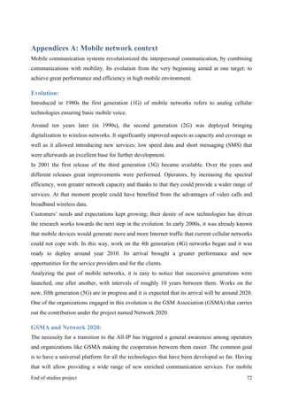 MeetASAP project
End of studies project 72
Appendices A: Mobile network context
Mobile communication systems revolutionized the interpersonal communication, by combining
communications with mobility. Its evolution from the very beginning aimed at one target: to
achieve great performance and efficiency in high mobile environment.
Evolution:
Introduced in 1980s the first generation (1G) of mobile networks refers to analog cellular
technologies ensuring basic mobile voice.
Around ten years later (in 1990s), the second generation (2G) was deployed bringing
digitalization to wireless networks. It significantly improved aspects as capacity and coverage as
well as it allowed introducing new services: low speed data and short messaging (SMS) that
were afterwards an excellent base for further development.
In 2001 the first release of the third generation (3G) became available. Over the years and
different releases great improvements were performed. Operators, by increasing the spectral
efficiency, won greater network capacity and thanks to that they could provide a wider range of
services. At that moment people could have benefited from the advantages of video calls and
broadband wireless data.
Customers’ needs and expectations kept growing; their desire of new technologies has driven
the research works towards the next step in the evolution. In early 2000s, it was already known
that mobile devices would generate more and more Internet traffic that current cellular networks
could not cope with. In this way, work on the 4th generation (4G) networks began and it was
ready to deploy around year 2010. Its arrival brought a greater performance and new
opportunities for the service providers and for the clients.
Analyzing the past of mobile networks, it is easy to notice that successive generations were
launched, one after another, with intervals of roughly 10 years between them. Works on the
new, fifth generation (5G) are in progress and it is expected that its arrival will be around 2020.
One of the organizations engaged in this evolution is the GSM Association (GSMA) that carries
out the contribution under the project named Network 2020.
GSMA and Network 2020:
The necessity for a transition to the All-IP has triggered a general awareness among operators
and organizations like GSMA making the cooperation between them easier. The common goal
is to have a universal platform for all the technologies that have been developed so far. Having
that will allow providing a wide range of new enriched communication services. For mobile
 