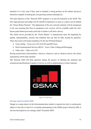 MeetASAP project
End of studies project 73
operators it is a key issue if they want to maintain a strong position on the market and prove
themselves capable of meeting the ever-growing customer demands [3].
The main objective of the “Network 2020” program is to ease the transition to the All-IP. The
first stage presumes providing VoLTE and RCS experiences to users as a native service behind
the “Green Button Promise”. The deployment of the new network solutions will be transparent
to the user meaning that from its perspective new services will be available under the well-
known green button previously used only to initiate a call from a device.
The initial service provided by the “Green Button” is characterized since the beginning by
quality, interoperability, security and reliability that can only be fully assured by operators.
These four assets will remain mandatory for the new IP-based features:
Ø Voice calling – Voice over LTE (VoLTE) and HD Voice
Ø Rich Communication Services (RCS) – Voice, Video Calling and Messaging
Ø Video calls – Video over LTE
Having assured these functionalities, wherever, whenever, and on whatever device, the clients
expectations will be fully satisfied.
The Network 2020 will help operators during the process of defining the technical and
commercial specifications of quality of service as well as implementing it in their solutions.
Figure	
  45	
  GSMA	
  logo	
  
Orange and Essentials 2020
Orange as a major player on the telecommunication market is required not only to continuously
adapt to it but also to lead on it, so besides participating in the GSMA project Network 2020, it
also has developed its own strategy called “Essentials 2020”.
 