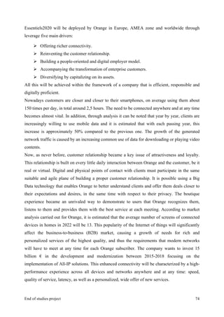 MeetASAP project
End of studies project 74
Essentiels2020 will be deployed by Orange in Europe, AMEA zone and worldwide through
leverage five main drivers:
Ø Offering richer connectivity.
Ø Reinventing the customer relationship.
Ø Building a people-oriented and digital employer model.
Ø Accompanying the transformation of enterprise customers.
Ø Diversifying by capitalizing on its assets.
All this will be achieved within the framework of a company that is efficient, responsible and
digitally proficient.
Nowadays customers are closer and closer to their smartphones, on average using them about
150 times per day, in total around 2,5 hours. The need to be connected anywhere and at any time
becomes almost vital. In addition, through analysis it can be noted that year by year, clients are
increasingly willing to use mobile data and it is estimated that with each passing year, this
increase is approximately 50% compared to the previous one. The growth of the generated
network traffic is caused by an increasing common use of data for downloading or playing video
contents.
Now, as never before, customer relationship became a key issue of attractiveness and loyalty.
This relationship is built on every little daily interaction between Orange and the customer, be it
real or virtual. Digital and physical points of contact with clients must participate in the same
suitable and agile plane of building a proper customer relationship. It is possible using a Big
Data technology that enables Orange to better understand clients and offer them deals closer to
their expectations and desires, in the same time with respect to their privacy. The boutique
experience became an unrivaled way to demonstrate to users that Orange recognizes them,
listens to them and provides them with the best service at each meeting. According to market
analysis carried out for Orange, it is estimated that the average number of screens of connected
devices in homes in 2022 will be 13. This popularity of the Internet of things will significantly
affect the business-to-business (B2B) market, causing a growth of needs for rich and
personalized services of the highest quality, and thus the requirements that modern networks
will have to meet at any time for each Orange subscriber. The company wants to invest 15
billion € in the development and modernization between 2015-2018 focusing on the
implementation of All-IP solutions. This enhanced connectivity will be characterized by a high-
performance experience across all devices and networks anywhere and at any time: speed,
quality of service, latency, as well as a personalized, wide offer of new services.
 