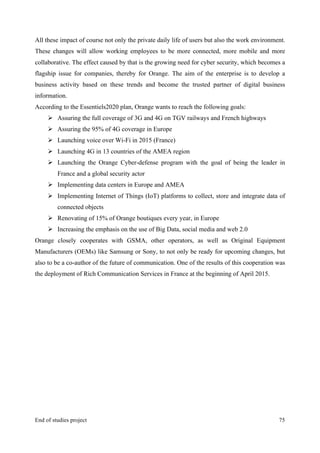 MeetASAP project
End of studies project 75
All these impact of course not only the private daily life of users but also the work environment.
These changes will allow working employees to be more connected, more mobile and more
collaborative. The effect caused by that is the growing need for cyber security, which becomes a
flagship issue for companies, thereby for Orange. The aim of the enterprise is to develop a
business activity based on these trends and become the trusted partner of digital business
information.
According to the Essentiels2020 plan, Orange wants to reach the following goals:
Ø Assuring the full coverage of 3G and 4G on TGV railways and French highways
Ø Assuring the 95% of 4G coverage in Europe
Ø Launching voice over Wi-Fi in 2015 (France)
Ø Launching 4G in 13 countries of the AMEA region
Ø Launching the Orange Cyber-defense program with the goal of being the leader in
France and a global security actor
Ø Implementing data centers in Europe and AMEA
Ø Implementing Internet of Things (IoT) platforms to collect, store and integrate data of
connected objects
Ø Renovating of 15% of Orange boutiques every year, in Europe
Ø Increasing the emphasis on the use of Big Data, social media and web 2.0
Orange closely cooperates with GSMA, other operators, as well as Original Equipment
Manufacturers (OEMs) like Samsung or Sony, to not only be ready for upcoming changes, but
also to be a co-author of the future of communication. One of the results of this cooperation was
the deployment of Rich Communication Services in France at the beginning of April 2015.
 