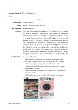 MeetASAP project
End of studies project 76
Appendices B: Teams’ projects
SPIN
Table	
  5	
  SPIN	
  project	
  
Figure	
  46	
  Spin	
  interfaces	
  
Advancement: Research project
Actors: Orange Labs Products and Services
Technologies: Web Technologies
Context: SPIN is a multimedia representation of the ‘digital self’ as a contact
card that is contextual, customizable, and capable of supporting
communication. When a user wishes to communicate with the owner
of the card, the communication dynamically adapts to the contextual
situation of both of the users. To enrich the communication, aspects
like: communication preferences, personal data and authorized
connected objects are involved in the process of adaptation. The main
idea behind the project is to replace other communication applications
because with SPIN only a web browser and a connected device are
necessary. In other words SPIN can be described as a form of a future
intelligent address book, fully customizable and controlled by the
client.Functionalities: The final product will:
• Have shortcuts to communicate (messages, voice/video calls)
• Available communication by: voice/video calls, urgent
call, messages (text, smileys, images, videos, sounds,)
• Provide contextual information: geolocation, network coverage,
ongoing call of the user
• Enable actions for an incoming call: accept, reject, switch to the
messaging mode
• Enable actions during an on-going call: message exchanging
 