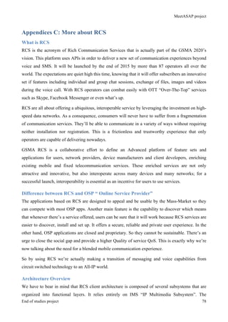 MeetASAP project
End of studies project 78
Appendices C: More about RCS
What is RCS
RCS is the acronym of Rich Communication Services that is actually part of the GSMA 2020’s
vision. This platform uses APIs in order to deliver a new set of communication experiences beyond
voice and SMS. It will be launched by the end of 2015 by more than 87 operators all over the
world. The expectations are quiet high this time, knowing that it will offer subscribers an innovative
set if features including individual and group chat sessions, exchange of files, images and videos
during the voice call. With RCS operators can combat easily with OTT “Over-The-Top” services
such as Skype, Facebook Messenger or even what’s up.
RCS are all about offering a ubiquitous, interoperable service by leveraging the investment on high-
speed data networks. As a consequence, consumers will never have to suffer from a fragmentation
of communication services. They’ll be able to communicate in a variety of ways without requiring
neither installation nor registration. This is a frictionless and trustworthy experience that only
operators are capable of delivering nowadays.
GSMA RCS is a collaborative effort to define an Advanced platform of feature sets and
applications for users, network providers, device manufacturers and client developers, enriching
existing mobile and fixed telecommunication services. These enriched services are not only
attractive and innovative, but also interoperate across many devices and many networks; for a
successful launch, interoperability is essential as an incentive for users to use services.
Difference between RCS and OSP “ Online Service Provider”
The applications based on RCS are designed to appeal and be usable by the Mass-Market so they
can compete with most OSP apps. Another main feature is the capability to discover which means
that whenever there’s a service offered, users can be sure that it will work because RCS services are
easier to discover, install and set up. It offers a secure, reliable and private user experience. In the
other hand, OSP applications are closed and proprietary. So they cannot be sustainable. There’s an
urge to close the social gap and provide a higher Quality of service QoS. This is exactly why we’re
now talking about the need for a blended mobile communication experience.
So by using RCS we’re actually making a transition of messaging and voice capabilities from
circuit switched technology to an All-IP world.
Architecture Overview
We have to bear in mind that RCS client architecture is composed of several subsystems that are
organized into functional layers. It relies entirely on IMS “IP Multimedia Subsystem”. The
 