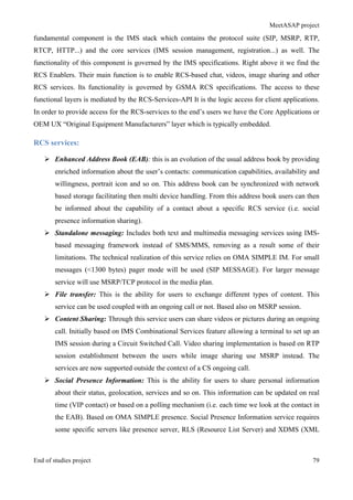 MeetASAP project
End of studies project 79
fundamental component is the IMS stack which contains the protocol suite (SIP, MSRP, RTP,
RTCP, HTTP...) and the core services (IMS session management, registration...) as well. The
functionality of this component is governed by the IMS specifications. Right above it we find the
RCS Enablers. Their main function is to enable RCS-based chat, videos, image sharing and other
RCS services. Its functionality is governed by GSMA RCS specifications. The access to these
functional layers is mediated by the RCS-Services-API It is the logic access for client applications.
In order to provide access for the RCS-services to the end’s users we have the Core Applications or
OEM UX “Original Equipment Manufacturers” layer which is typically embedded.
RCS services:
Ø Enhanced Address Book (EAB): this is an evolution of the usual address book by providing
enriched information about the user’s contacts: communication capabilities, availability and
willingness, portrait icon and so on. This address book can be synchronized with network
based storage facilitating then multi device handling. From this address book users can then
be informed about the capability of a contact about a specific RCS service (i.e. social
presence information sharing).
Ø Standalone messaging: Includes both text and multimedia messaging services using IMS-
based messaging framework instead of SMS/MMS, removing as a result some of their
limitations. The technical realization of this service relies on OMA SIMPLE IM. For small
messages (<1300 bytes) pager mode will be used (SIP MESSAGE). For larger message
service will use MSRP/TCP protocol in the media plan.
Ø File transfer: This is the ability for users to exchange different types of content. This
service can be used coupled with an ongoing call or not. Based also on MSRP session.
Ø Content Sharing: Through this service users can share videos or pictures during an ongoing
call. Initially based on IMS Combinational Services feature allowing a terminal to set up an
IMS session during a Circuit Switched Call. Video sharing implementation is based on RTP
session establishment between the users while image sharing use MSRP instead. The
services are now supported outside the context of a CS ongoing call.
Ø Social Presence Information: This is the ability for users to share personal information
about their status, geolocation, services and so on. This information can be updated on real
time (VIP contact) or based on a polling mechanism (i.e. each time we look at the contact in
the EAB). Based on OMA SIMPLE presence. Social Presence Information service requires
some specific servers like presence server, RLS (Resource List Server) and XDMS (XML
 
