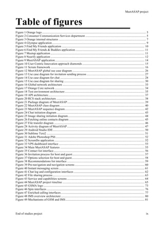 MeetASAP project
End of studies project ix
Table of figures
Figure 1 Orange logo ......................................................................................................................................... 5	
  
Figure 2 Consumer Communication Services department ................................................................................ 5	
  
Figure 3 Orange internal structures ................................................................................................................... 7	
  
Figure 4 Glympse application............................................................................................................................ 9	
  
Figure 5 Find My Friends application ............................................................................................................. 10	
  
Figure 6 Find My Friends & Buddies application ........................................................................................... 11	
  
Figure 7 Meetup application............................................................................................................................ 11	
  
Figure 8 Nearify application............................................................................................................................ 12	
  
Figure 9 MeetASAP application...................................................................................................................... 14	
  
Figure 10 User Centric Innovation approach diamonds .................................................................................. 15	
  
Figure 11 Scrum framework............................................................................................................................ 16	
  
Figure 12 MeetASAP global use case diagram ............................................................................................... 26	
  
Figure 13 Use case diagram for invitation sending process ............................................................................ 27	
  
Figure 14 Use case diagram for chat ............................................................................................................... 28	
  
Figure 15 Use case diagram for sharing .......................................................................................................... 30	
  
Figure 16 Global network architecture ............................................................................................................ 33	
  
Figure 17 Orange Core network ...................................................................................................................... 34	
  
Figure 18 Test environment architecture......................................................................................................... 35	
  
Figure 19 API architecture............................................................................................................................... 37	
  
Figure 20 RCS stack architecture .................................................................................................................... 38	
  
Figure 21 Package diagram of MeetASAP...................................................................................................... 39	
  
Figure 22 MeetASAP class diagram................................................................................................................ 40	
  
Figure 23 MeetASAP sequence diagram......................................................................................................... 42	
  
Figure 24 Chat initiation diagram.................................................................................................................... 43	
  
Figure 25 Image sharing initiation diagram..................................................................................................... 44	
  
Figure 26 Fetching online contacts diagram.................................................................................................... 45	
  
Figure 27 File transfer diagram ....................................................................................................................... 46	
  
Figure 28 Activity diagram of MeetASAP...................................................................................................... 47	
  
Figure 29 Android Studio IDE......................................................................................................................... 50	
  
Figure 30 Sublime Text2 ................................................................................................................................. 51	
  
Figure 31 Adobe Photoshop PS6..................................................................................................................... 52	
  
Figure 32 ScrumDo application....................................................................................................................... 52	
  
Figure 33 VPS dashboard interface ................................................................................................................. 53	
  
Figure 34 Main MeetASAP features ............................................................................................................... 55	
  
Figure 35 Contact list interface........................................................................................................................ 56	
  
Figure 36 Invitation process for host and guest............................................................................................... 57	
  
Figure 37 Options selection for host and guest................................................................................................ 58	
  
Figure 38 Recommendations list interface ...................................................................................................... 59	
  
Figure 39 Pre-navigation and navigation screens............................................................................................ 60	
  
Figure 40 Instant messaging screen................................................................................................................. 61	
  
Figure 41 Chat log and configuration interfaces ............................................................................................. 62	
  
Figure 42 File sharing process......................................................................................................................... 63	
  
Figure 43 Service and capabilities screens ...................................................................................................... 64	
  
Figure 44 MeetASAP project timeline ............................................................................................................ 65	
  
Figure 45 GSMA logo ..................................................................................................................................... 73	
  
Figure 46 Spin interfaces ................................................................................................................................. 76	
  
Figure 47 Enriched calling interfaces .............................................................................................................. 77	
  
Figure 48 IMS overview architecture .............................................................................................................. 80	
  
Figure 49 Mechanisms of GSM and IMS........................................................................................................ 81	
  
 
