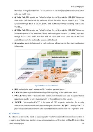 MeetASAP project
End of studies project 80
Document Management Server). The last one will be for example used to store authorization
rules and buddy lists.
Ø IP Voice Call: This service use Packet Switched Access Network (i.e. LTE, HSPA) to setup
usual voice calls instead of the traditional Circuit Switched Access Network (i.e. GSM).
Specified through PRD in GSMA (IR.92 and IR.58) respectively covering VoLTE and
VoHSPA.
Ø IP Video Call: This service use Packet Switched Access Network (i.e. LTE, HSPA) to setup
video calls instead of the traditional Circuit Switched Access Network (i.e. GSM). Specified
through GSMA PRD IR.94.Note that both IP Voice and Video Calls rely on IMS call
control framework for multimedia session establishment.
Ø Geolocation: exists in both push or pull mode and allows user to share their geolocation
information.
Figure	
  48	
  IMS	
  overview	
  architecture	
  
Ø HSS: maintain the user’s service profile (location, service triggers...)
Ø CSCF: end-point registration and routing of SIP signaling to the Application server.
Ø P-CSCF: “Proxy-CSCF” this is the first contact point form the user side. It accepts the SIP
request and decides to serve them internally or forward them to other servers.
Ø I-CSCF: “Interrogating-CSCF” It forwards all SIP requests, maintains the security
association with the mobile and detects emergency sessions. S-CSCF: “Serving-CSCF” it
provides session control services for a user and maintains session state for a registered user.
4G Network:
4G is known as beyond 3G stands as an acronym for Fourth-Generation Communications System. It
is used to describe the next step in wireless communications. A 4G system will be able to provide a
 
