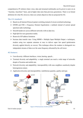 MeetASAP project
End of studies project 81
comprehensive IP solution where voice, data and streamed multimedia can be given to users on an
“Anytime, Anywhere” basis, and at higher data rates than previous generations. There is no formal
definition for what 4G, however, there are certain objectives that are projected for 4G.
The 4 G standard:
Ø Based on all Internet-Protocol packet switching instead of circuit-switched technology.
Ø OFDM and FDE « Frequency Domain Equalization » methods instead of current spread
spectrum radio technology.
Ø Smooth handovers across different networks with no data loss.
Ø High QoS for next generation media.
Ø Removal of IP address limitation
Ø Increase data transfer rates Using MIMO « Multiple Input Multiple Output » techniques,
modem using two separate antennas at once to deliver super fast speed (polarization
diversity applied directly on waves). This technique allows the modem to distinguish two
independent streams of data over the same frequency allocated by the cell tower.
4G features:
Ø User-diversity: different interfaces, vision, hearing, speech...
Ø Terminal diversity and adaptability: a single terminal can reach a wide range of networks
despite of location and mobile rate.
Ø Network diversity and adaptability: interoperability with ones neighbors seamlessly despite
heterogeneous nature.
Ø Application diversity and interoperability: multifarious quantity, quality and type.
Figure	
  49	
  Mechanisms	
  of	
  GSM	
  and	
  IMS	
  
 