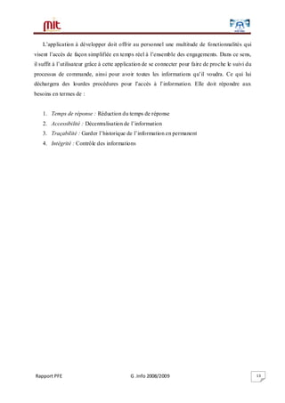 Rapport PFE G .Info 2008/2009 13
L’application à développer doit offrir au personnel une multitude de fonctionnalités qui
visent l’accès de façon simplifiée en temps réel à l’ensemble des engagements. Dans ce sens,
il suffit à l’utilisateur grâce à cette application de se connecter pour faire de proche le suivi du
processus de commande, ainsi pour avoir toutes les informations qu’il voudra. Ce qui lui
déchargera des lourdes procédures pour l’accès à l’information. Elle doit répondre aux
besoins en termes de :
1. Temps de réponse : Réduction du temps de réponse
2. Accessibilité : Décentralisation de l’information
3. Traçabilité : Garder l’historique de l’information en permanent
4. Intégrité : Contrôle des informations
 