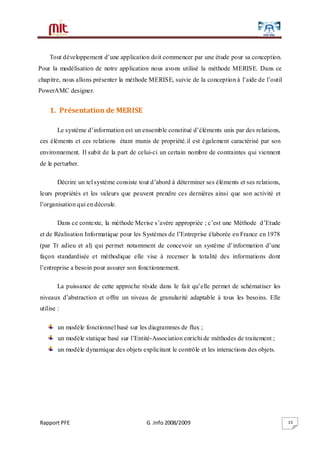 Rapport PFE G .Info 2008/2009 15
Tout développement d’une application doit commencer par une étude pour sa conception.
Pour la modélisation de notre application nous avons utilisé la méthode MERISE. Dans ce
chapitre, nous allons présenter la méthode MERISE, suivie de la conception à l’aide de l’outil
PowerAMC designer.
1. Présentation de MERISE
Le système d’information est un ensemble constitué d’éléments unis par des relations,
ces éléments et ces relations étant munis de propriété.il est également caractérisé par son
environnement. Il subit de la part de celui-ci un certain nombre de contraintes qui viennent
de le perturber.
Décrire un tel système consiste tout d’abord à déterminer ses éléments et ses relations,
leurs propriétés et les valeurs que peuvent prendre ces dernières ainsi que son activité et
l’organisation qui en découle.
Dans ce contexte, la méthode Merise s’avère appropriée ; c’est une Méthode d’Etude
et de Réalisation Informatique pour les Systèmes de l’Entreprise élaborée en France en 1978
(par Tr adieu et al) qui permet notamment de concevoir un système d’information d’une
façon standardisée et méthodique elle vise à recenser la totalité des informations dont
l’entreprise a besoin pour assurer son fonctionnement.
La puissance de cette approche réside dans le fait qu’elle permet de schématiser les
niveaux d’abstraction et offre un niveau de granularité adaptable à tous les besoins. Elle
utilise :
un modèle fonctionnel basé sur les diagrammes de flux ;
un modèle statique basé sur l’Entité-Association enrichi de méthodes de traitement ;
un modèle dynamique des objets explicitant le contrôle et les interactions des objets.
 