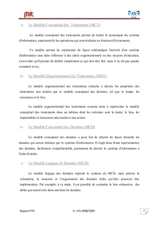 Rapport PFE G .Info 2008/2009 17
ii. Le Modèle Conceptuel des Traitements (MCT)
Le modèle conceptuel des traitements permet de traiter la dynamique du système
d'information, autrement dit les opérations qui sont réalisées en fonction d'événements.
Ce modèle permet de représenter de façon schématique l'activité d'un système
d'information sans faire référence à des choix organisationnels ou des moyens d'exécution,
c'est-à-dire qu'il permet de définir simplement ce qui doit être fait, mais il ne dit pas quand,
comment ni où...
iii. Le Modèle Organisationnel des Traitements (MOT)
Le modèle organisationnel des traitements s'attache à décrire les propriétés des
traitements non traitées par le modèle conceptuel des données, tel que le temps, les
ressources et le lieu.
Le modèle organisationnel des traitements consiste donc à représenter le modèle
conceptuel des traitements dans un tableau dont les colonnes sont la durée, le lieu, les
responsables et ressources nécessaires à une action.
iv. Le Modèle Conceptuel des Données (MCD)
Le modèle conceptuel des données a pour but de décrire de façon formelle les
données qui seront utilisées par le système d'information. Il s'agit donc d'une représentation
des données, facilement compréhensible, permettant de décrire le système d'information à
l'aide d'entités.
v. Le Modèle Logique de Données (MLD)
Le modèle logique des données reprend le contenu du MCD, mais précise la
volumétrie, la structure et l’organisation des données telles qu’elles pourront être
implémentées. Par exemple, à ce stade, il est possible de connaitre la liste exhaustive des
tables qui seront crée dans une base de données.
 