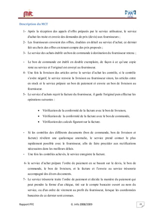 Rapport PFE G .Info 2008/2009 20
Description du MCT
1- Après la réception des appels d’offre préparés par le service utilisateur, le service
d'achat les traite et envoie des demandes de prix (devis) aux fournisseurs ;
2- Les fournisseurs envoient des offres, étudiées en détail au service d’achat; ce dernier
fait un choix des offres en tenant compte des prix proposés ;
3- Le service des achats établit un bon de commande à destination du fournisseur retenu ;
- Le bon de commande est établi en double exemplaire, de façon à ce qu’une copie
reste au service et l’original est envoyé au fournisseur.
4- Une fois la livraison des articles arrive le service d’achat les contrôle, si le contrôle
s’avère négatif, le service renvoie la livraison au fournisseur sinon, les articles entre
en stock et le service prépare un bon de paiement et envoie un bon de livraison au
fournisseur.
5- Le service d’achats reçoit la facture du fournisseur, il garde l'original puis effectue les
opérations suivantes :
 Vérification de la conformité de la facture avec le bon de livraison,
 Vérification de la conformité de la facture avec le bon de commande,
 Vérification des calculs figurant sur la facture.
- Si les contrôles des différents documents (bon de commande, bon de livraison et
facture) révèlent une quelconque anomalie, le service prend contact le plus
rapidement possible avec le fournisseur, afin de faire procéder aux rectifications
nécessaires dans les meilleurs délais.
- Une fois les contrôles achevés, le service enregistre la facture.
6- le service d’achat prépare l’ordre de paiement en se basant sur le devis, le bon de
commande, le bon de livraison, et la facture et l’envoie au service trésorerie
accompagné des divers documents.
7- Le service trésorerie traite l’ordre de paiement et décide la manière du paiement qui
peut prendre la forme d'un chèque, tiré sur le compte bancaire ouvert au nom du
service, ou d'un ordre de virement au profit du fournisseur, lorsque les coordonnées
bancaires de ce dernier sont connues.
 