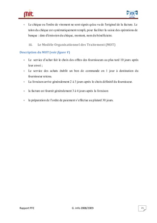 Rapport PFE G .Info 2008/2009 21
- Le chèque ou l'ordre de virement ne sont signés qu'au vu de l'original de la facture. Le
talon du chèque est systématiquement rempli, pour faciliter la saisie des opérations de
banque : date d'émission du chèque, montant, nom du bénéficiaire.
iii. Le Modèle Organisationnel des Traitement (MOT)
Description du MOT (voir figure V)
- Le service d’achat fait le choix des offres des fournisseurs au plus tard 10 jours après
leur envoi ;
- Le service des achats établit un bon de commande en 1 jour à destination du
fournisseur retenu.
- La livraison arrive généralement 2 à 3 jours après le choix définitif du fournisseur.
- la facture est fournit généralement 3 à 4 jours après la livraison
- la préparation de l’ordre de paiement s’effectue au plutard 30 jours.
 