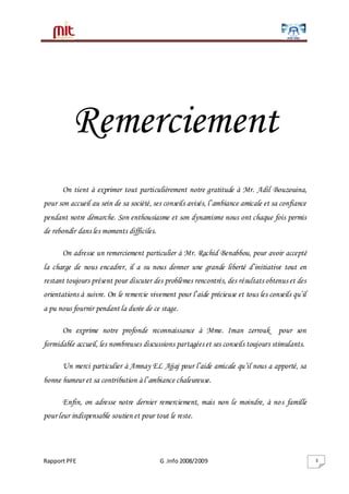 Rapport PFE G .Info 2008/2009 3
Remerciement
On tient à exprimer tout particulièrement notre gratitude à Mr. Adil Bouzouina,
pour son accueil au sein de sa société, ses conseils avisés, l’ambiance amicale et sa confiance
pendant notre démarche. Son enthousiasme et son dynamisme nous ont chaque fois permis
de rebondir dans les moments difficiles.
On adresse un remerciement particulier à Mr. Rachid Benabbou, pour avoir accepté
la charge de nous encadrer, il a su nous donner une grande liberté d’initiative tout en
restant toujours présent pour discuter des problèmes rencontrés, des résultats obtenus et des
orientations à suivre. On le remercie vivement pour l’aide précieuse et tous les conseils qu’il
a pu nous fournir pendant la durée de ce stage.
On exprime notre profonde reconnaissance à Mme. Iman zerrouk pour son
formidable accueil, les nombreuses discussions partagées et ses conseils toujours stimulants.
Un merci particulier à Amnay EL Ajjaj pour l’aide amicale qu’il nous a apporté, sa
bonne humeur et sa contribution à l’ambiance chaleureuse.
Enfin, on adresse notre dernier remerciement, mais non le moindre, à nos famille
pour leur indispensable soutien et pour tout le reste.
 