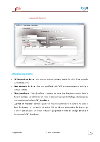 Rapport PFE G .Info 2008/2009 31
i. La demande de devis
Description de l’interface
- N° Demande de Devis : s’incrémente automatiquement lors de la saisie d’une nouvelle
demande de devis.
- Date demande de devis : date non modifiable qui s’affiche automatiquement suivant la
date du système.
- Nom_fournisseur : liste déroulante contenant les noms des fournisseurs entrés dans la
base de données. La sélection d’un Nom_fournisseur implique l’affichage automatique de
son numéro dans le champ N°_fournisseur.
- Ajouter un nouveau : permet l’ajout d’un nouveau fournisseur s’il n’existe pas dans la
base de données, sa recherche s’il existe déjà ou bien sa suppression. La fenêtre qui
s’affiche contient aussi un bouton Actualiser qui permet de vider les champs de saisie et
incrémenter le N°_fournisseur.
 