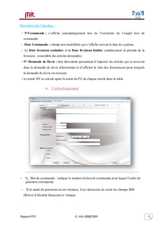 Rapport PFE G .Info 2008/2009 33
Description de l’interface :
- N°Commande : s’affiche automatiquement lors de l’ouverture de l’onglet bon de
commande.
- Date Commande : champ non modifiable qui s’affiche suivant la date du système.
- La Date livraison souhaitée et la Date livraison limitée conditionnent la période de la
livraison (ensemble des articles demandés)
- N° Demande de Devis : liste déroulante permettant d’importer les articles qui se trouvent
dans la demande de devis sélectionnée et d’afficher la liste des fournisseurs pour lesquels
la demande de devis est envoyée.
- Le totale HT se calcule après la saisie du PU de chaque article dans la table.
iii. L’ordre de paiement
- N_ Bon de commande : indique le numéro du bon de commande pour lequel l’ordre de
paiement correspond.
- Si le mode de paiement est un virement, il est nécessaire de saisir les champs RIB
(Relevé d’Identité Bancaire) et banque.
 