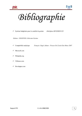 Rapport PFE G .Info 2008/2009 39
Bibliographie
 Système budgétaire pour le contrôle de gestion Abdelghani BENDRIOUCH
Edition : COGEFOS, Collection Gestion
 Comptabilité analytique François Engel, éditeur : Presses De L'école Des Mines 2007
 Microsoft.com
 Wikipédia.org
 Vbfrance.com
 Developpez.com
 
