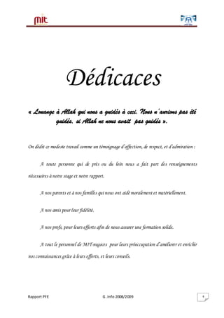 Rapport PFE G .Info 2008/2009 4
Dédicaces
« Louange à Allah qui nous a guidés à ceci. Nous n’aurions pas été
guidés, si Allah ne nous avait pas guidés ».
On dédit ce modeste travail comme un témoignage d’affection, de respect, et d’admiration :
A toute personne qui de près ou du loin nous a fait part des renseignements
nécessaires à notre stage et notre rapport.
A nos parents et à nos familles qui nous ont aidé moralement et matériellement.
A nos amis pour leur fidélité.
A nos profs, pour leurs efforts afin de nous assurer une formation solide.
A tout le personnel de MIT-negoces pour leurs préoccupation d’améliorer et enrichir
nos connaissances grâce à leurs efforts, et leurs conseils.
 
