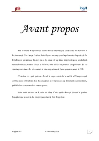 Rapport PFE G .Info 2008/2009 5
Avant propos
Afin d’obtenir le diplôme de licence Génie Informatique à la Faculté des Sciences et
Techniques de Fès, chaque étudiant doit effectuer un stage pour la préparation du projet de fin
d’étude pour une période de deux mois. Ce stage est une étape importante pour un étudiant,
non seulement du point de vue de la scolarité, mais aussi d’un point de vue personnel. La vie
en entreprise est en effet nécessaire à la mise en pratique de l’enseignement reçu à la FST.
C’est dans cet esprit qu’on a effectué le stage au sein de la société MIT-negoces qui
est tout aussi spécialisée dans la conception et l’impression de documents administratifs,
publicitaires et commerciaux en tout genres.
Notre sujet portera sur la mise en place d’une application qui permet la gestion
budgétaire de la société. Le présent rapport est le fruit de ce stage.
 