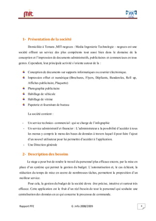Rapport PFE G .Info 2008/2009 8
1- Présentation de la société
Domiciliée à Temara ,MIT-negoces : Media Ingenierie Technologie – negoces est une
société offrant un service des plus compétents tout aussi bien dans le domaine de la
conception et l’impression de documents administratifs, publicitaires et commerciaux en tous
genres .Cependant, leur principale activité s’oriente autour de la :
Conception de documents sur supports informatiques ou courrier électronique.
Impression offset et numérique (Brochures, Flyers, Dépliants, Banderoles, Roll up,
Affiches publicitaire, Plaquette)
Photographie publicitaire
Habillage de véhicule
Habillage de vitrine
Papeterie et fourniture de bureau
La société contient :
- Un service technico- commercial : qui se charge de l’infographie
- Un service administratif et financier : L’administrateur a la possibilité d’accéder à tous
les menus y compris le menu des bases de données à travers lequel il peut faire l’ajout
d’un nouvel utilisateur pour lui permettre d’accéder à l’application.
- Une Direction générale
2- Description des besoins
Le stage a pour but de rendre le travail du personnel plus efficace encore, par la mise en
place d’un système qui permet la gestion du budget. L’automatisation et, le cas échéant, la
réduction du temps de mise en œuvre de nombreuses tâches, permettent la proposition d’un
meilleur service.
Pour cela, la gestion du budget de la société devra être précise, intuitive et surtout très
efficace. Cette application est le fruit d’un réel besoin de tout le personnel qui souhaite une
centralisation des données en ce qui concerne le processus de commande.
 