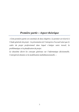 3
Première partie : Aspect théorique
« Cette première partie est constituée de deux chapitres. Le premier est réservé à
l’étude générale du projet : la présentation de l’entreprise d’accueil ainsi que le
cadre du projet professionnel dans lequel s’intègre notre travail, la
problématique et la planification du projet.
Le deuxième décrit les concepts généraux sur l’informatique décisionnelle,
l’entrepôt de données et la modélisation multidimensionnelle. »
 